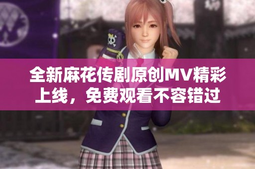 全新麻花传剧原创MV精彩上线，免费观看不容错过