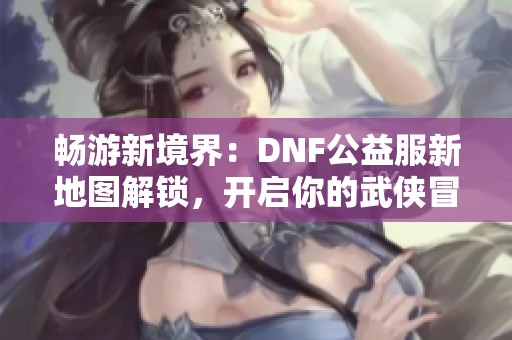 畅游新境界：DNF公益服新地图解锁，开启你的武侠冒险之旅