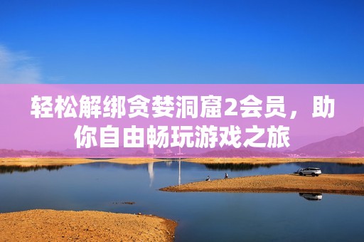 轻松解绑贪婪洞窟2会员，助你自由畅玩游戏之旅