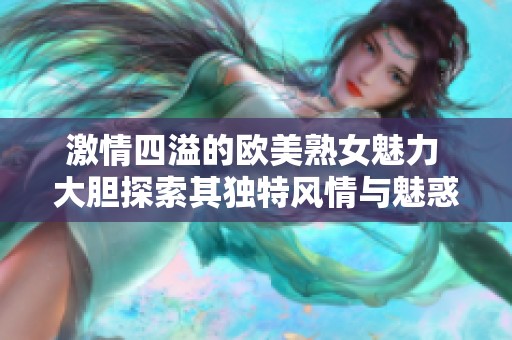 激情四溢的欧美熟女魅力 大胆探索其独特风情与魅惑之处