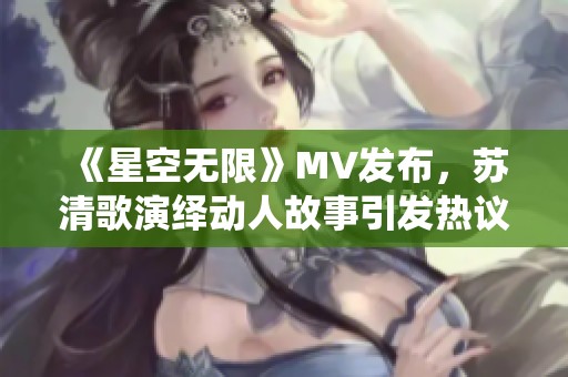 《星空无限》MV发布，苏清歌演绎动人故事引发热议