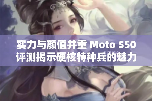 实力与颜值并重 Moto S50评测揭示硬核特种兵的魅力