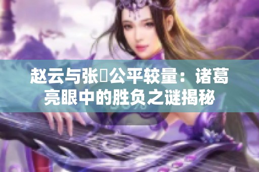 赵云与张郃公平较量：诸葛亮眼中的胜负之谜揭秘