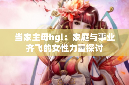 当家主母hgl：家庭与事业齐飞的女性力量探讨