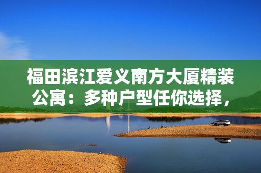 福田滨江爱义南方大厦精装公寓：多种户型任你选择，舒适生活从此开始