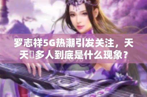 罗志祥5G热潮引发关注，天天奭多人到底是什么现象？