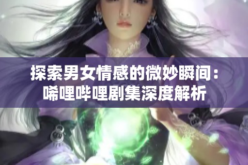 探索男女情感的微妙瞬间：唏哩哔哩剧集深度解析