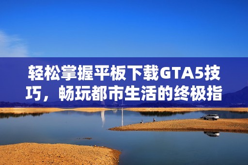 轻松掌握平板下载GTA5技巧，畅玩都市生活的终极指南