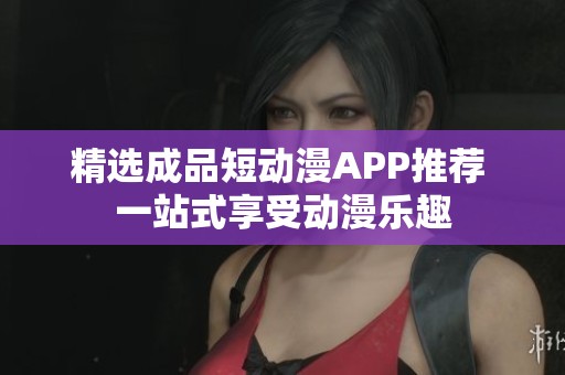 精选成品短动漫APP推荐 一站式享受动漫乐趣