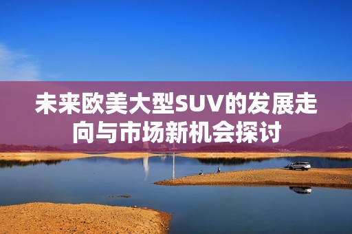 未来欧美大型SUV的发展走向与市场新机会探讨