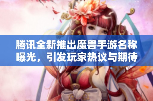 腾讯全新推出魔兽手游名称曝光，引发玩家热议与期待