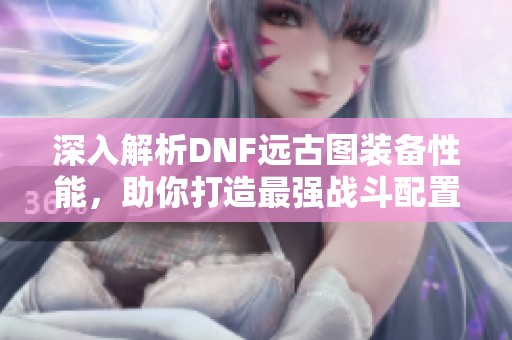 深入解析DNF远古图装备性能，助你打造最强战斗配置