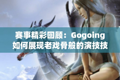 赛事精彩回顾：Gogoing如何展现老戏骨般的演技技巧