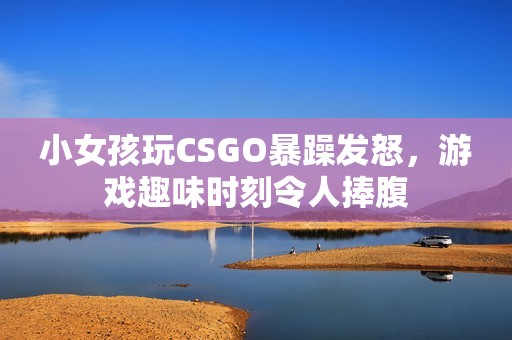 小女孩玩CSGO暴躁发怒，游戏趣味时刻令人捧腹