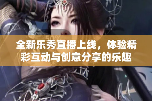 全新乐秀直播上线，体验精彩互动与创意分享的乐趣