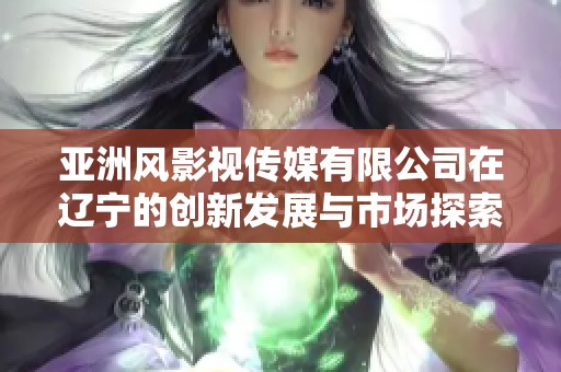 亚洲风影视传媒有限公司在辽宁的创新发展与市场探索