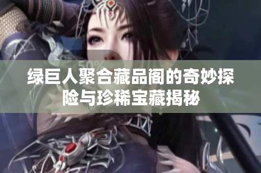 绿巨人聚合藏品阁的奇妙探险与珍稀宝藏揭秘