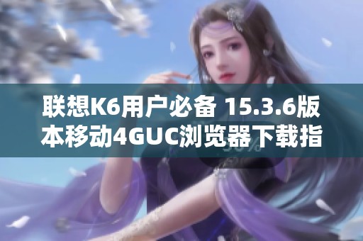 联想K6用户必备 15.3.6版本移动4GUC浏览器下载指南