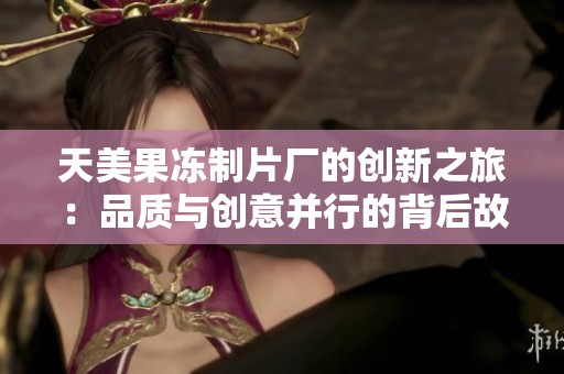 天美果冻制片厂的创新之旅：品质与创意并行的背后故事