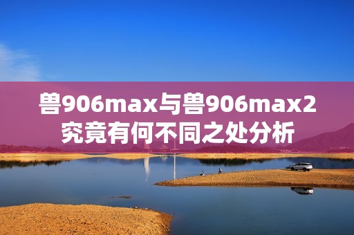 兽906max与兽906max2究竟有何不同之处分析