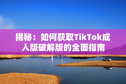 揭秘：如何获取TikTok成人版破解版的全面指南