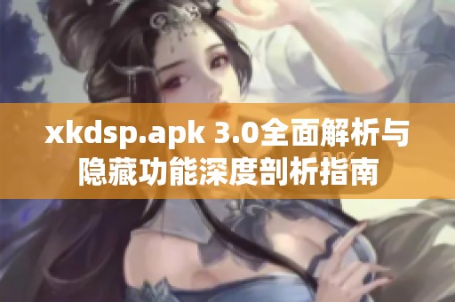 xkdsp.apk 3.0全面解析与隐藏功能深度剖析指南