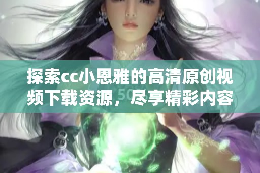 探索cc小恩雅的高清原创视频下载资源，尽享精彩内容