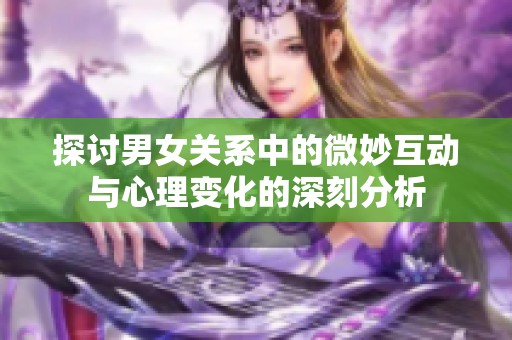 探讨男女关系中的微妙互动与心理变化的深刻分析