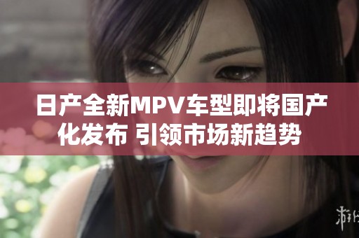 日产全新MPV车型即将国产化发布 引领市场新趋势