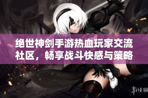 绝世神剑手游热血玩家交流社区，畅享战斗快感与策略分享