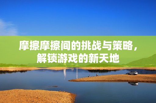 摩擦摩擦间的挑战与策略，解锁游戏的新天地