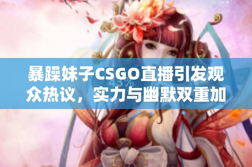 暴躁妹子CSGO直播引发观众热议，实力与幽默双重加持