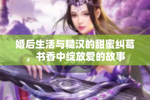 婚后生活与糙汉的甜蜜纠葛，书香中绽放爱的故事