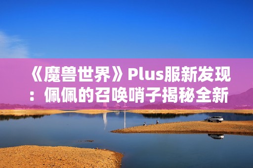 《魔兽世界》Plus服新发现：佩佩的召唤哨子揭秘全新赛季内容