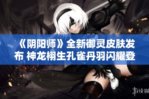 《阴阳师》全新御灵皮肤发布 神龙栩生孔雀丹羽闪耀登场