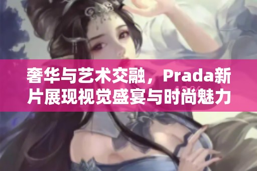 奢华与艺术交融，Prada新片展现视觉盛宴与时尚魅力