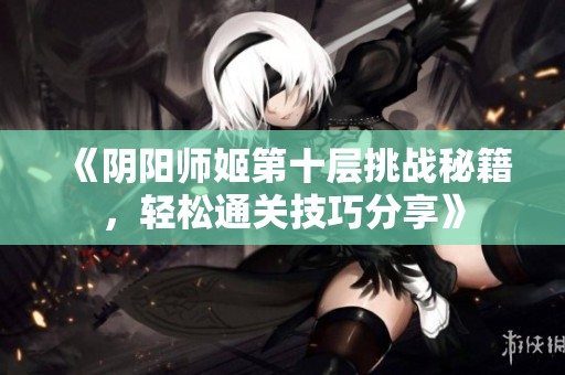 《阴阳师姬第十层挑战秘籍，轻松通关技巧分享》