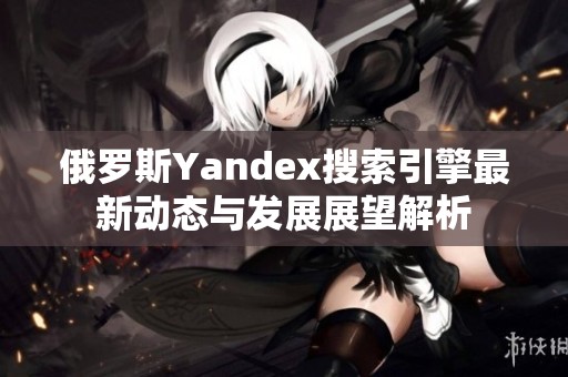 俄罗斯Yandex搜索引擎最新动态与发展展望解析