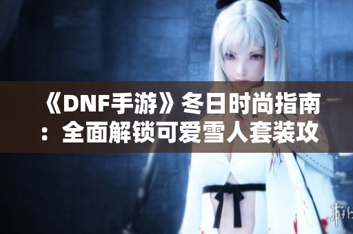 《DNF手游》冬日时尚指南：全面解锁可爱雪人套装攻略