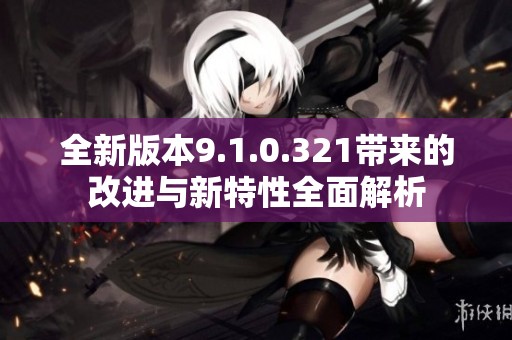 全新版本9.1.0.321带来的改进与新特性全面解析