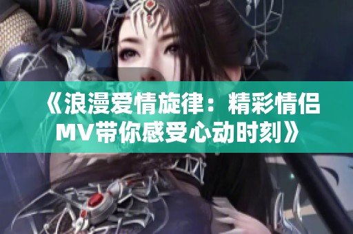 《浪漫爱情旋律：精彩情侣MV带你感受心动时刻》