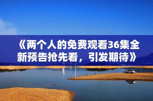 《两个人的免费观看36集全新预告抢先看，引发期待》