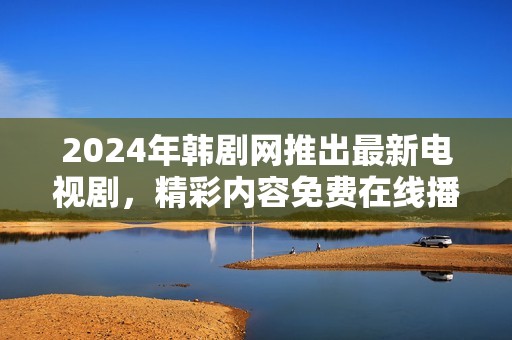 2024年韩剧网推出最新电视剧，精彩内容免费在线播放