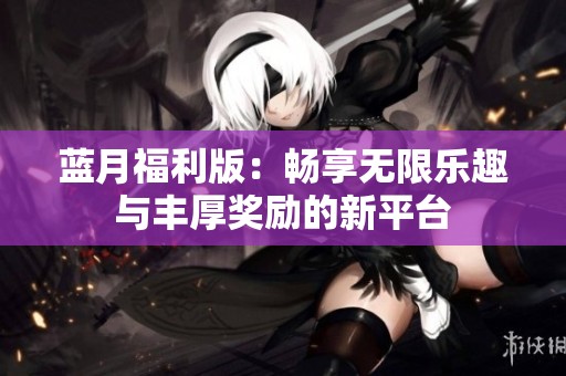 蓝月福利版：畅享无限乐趣与丰厚奖励的新平台