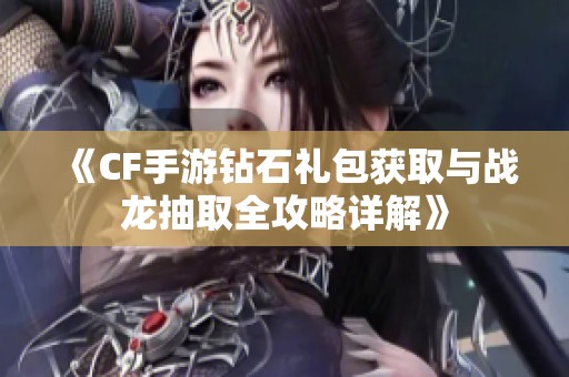 《CF手游钻石礼包获取与战龙抽取全攻略详解》