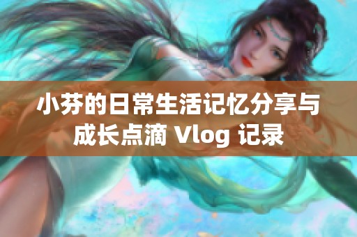 小芬的日常生活记忆分享与成长点滴 Vlog 记录