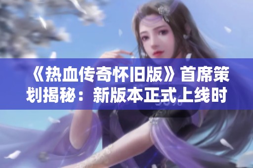 《热血传奇怀旧版》首席策划揭秘：新版本正式上线时间定为4月28日！