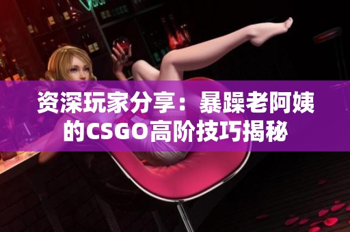 资深玩家分享：暴躁老阿姨的CSGO高阶技巧揭秘