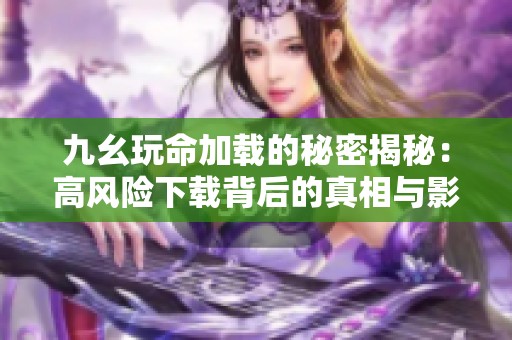 九幺玩命加载的秘密揭秘：高风险下载背后的真相与影响