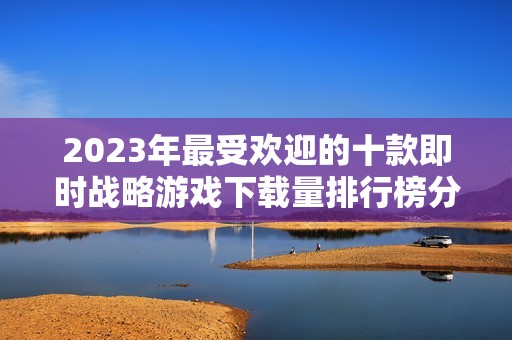 2023年最受欢迎的十款即时战略游戏下载量排行榜分析